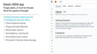 Elastic SIEM app
Triage alerts, or hunt for threats
All at the speed of thought
Analyst-friendly experience for
investigating security alerts
• Time-ordered events
• Drag-and-drop filtering
• Multi-index search
• Annotations, comments
• Formatted event views
• Persistent forensic data storage
 