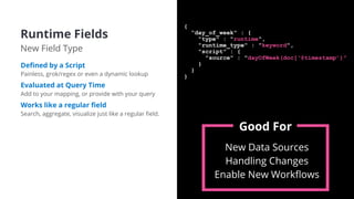 Runtime Fields
New Field Type
Deﬁned by a Script
Painless, grok/regex or even a dynamic lookup
Evaluated at Query Time
Add to your mapping, or provide with your query
Works like a regular ﬁeld
Search, aggregate, visualize just like a regular ﬁeld.
{
“day_of_week" : {
"type" : "runtime",
"runtime_type" : "keyword",
"script" : {
"source" : "dayOfWeek(doc[‘@timestamp’)"
}
}
}
New Data Sources
Handling Changes
Enable New Workﬂows
Good For
 