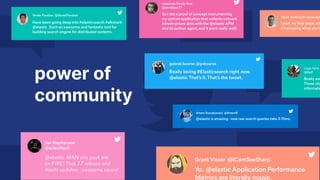 power of
community
Have been going deep into #elasticsearch #elkstack
@elastic.Such an awesome and fantastic tool for
building search engine for distributed systems.
Vevek Pandian @VevekPandian
Really loving #Elasticsearch right now.
@elastic That’s it.That’s the tweet.
gabriel boorse @gnboorse
@elastic is amazing - now raw search queries take 3-10ms.
Artem Russakovskii @ArtemR
@elastic MAN you guys are
on FIRE! That 7.7 release and
Alerts updates - awesome sauce!
Jon Stephenson
@eclectitech
So I did a proof of concept instrumenting
my python application that collects network
infrastructure data with the @elastic APM
and its python agent,and it went really well!
netpanda Panda face
@davidban77
Yo. @elastic Application Performance
Metrics are literally magic.
Grant Visser @ICantSeeSharp
 