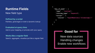 Runtime Fields
New field type
Defined by a script
Painless, grok/regex or even a dynamic lookup
Evaluated at query time
Add to your mapping, or provide with your query
Works like a regular field
Search, aggregate, visualize just like a regular field
{
“day_of_week" : {
"type" : "runtime",
"runtime_type" : "keyword",
"script" : {
"source" : "dayOfWeek(doc[‘@timestamp’)"
}
}
}
New data sources
Handling changes
Enable new workflows
Good for
 