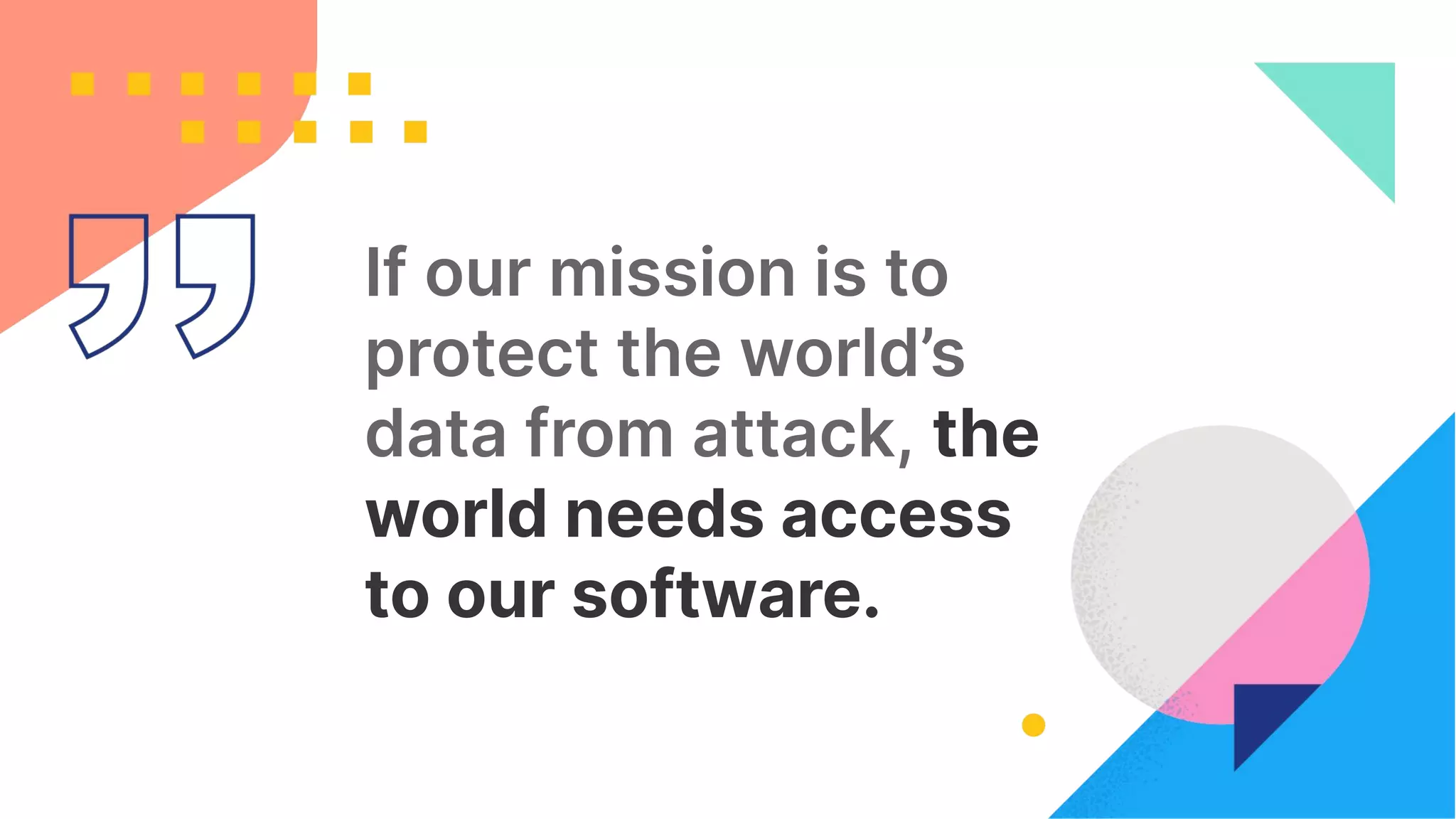 12
If our mission is to
protect the world’s
data from attack, the
world needs access
to our software.
 