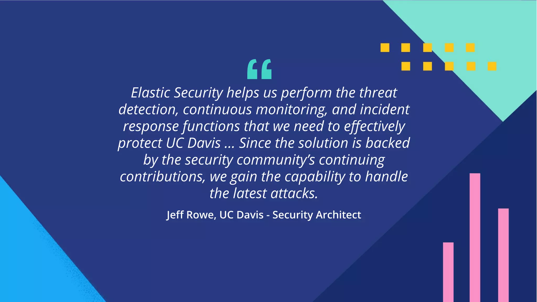 6
Elastic Security helps us perform the threat
detection, continuous monitoring, and incident
response functions that we need to eﬀectively
protect UC Davis … Since the solution is backed
by the security community’s continuing
contributions, we gain the capability to handle
the latest attacks.
“
 