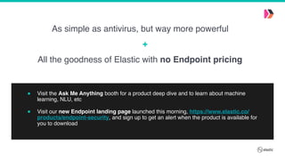 " Visit the Ask Me Anything booth for a product deep dive and to learn about machine
learning, NLU, etc 
" Visit our new Endpoint landing page launched this morning, https://www.elastic.co/
products/endpoint-security, and sign up to get an alert when the product is available for
you to download
All the goodness of Elastic with no Endpoint pricing
As simple as antivirus, but way more powerful
+
 