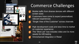 Commerce Challenges 
1 Mobile traffic from diverse devices with different 
screen sizes 
2 Customers have come to expect personalized, 
relevant experiences 
3 “Single View of the Customer” across channels 
4 High development costs and slow time to market 
on customer experience 
5 The “Shot List” now includes video and 3x more 
assets for A/B testing 
6 Omnichannel integration in Retail 
20 
 