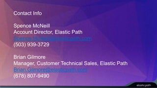 Contact Info 
Spence McNeill 
Account Director, Elastic Path 
Spence.McNeill@elasticpath.com 
(503) 939-3729 
Brian Gilmore 
Manager, Customer Technical Sales, Elastic Path 
Brian.Gilmore@elasticpath.com 
(678) 807-9490 
