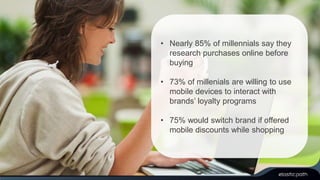 • Nearly 85% of millennials say they 
research purchases online before 
buying 
• 73% of millenials are willing to use 
mobile devices to interact with 
brands’ loyalty programs 
• 75% would switch brand if offered 
mobile discounts while shopping 
 