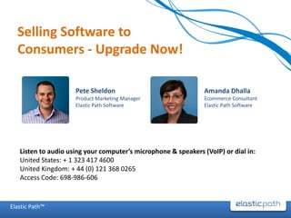Selling Software to
  Consumers - Upgrade Now!

                     Pete Sheldon                               Amanda Dhalla
                     Product Marketing Manager                  Ecommerce Consultant
                     Elastic Path Software                      Elastic Path Software




   Listen to audio using your computer’s microphone & speakers (VoIP) or dial in:
   United States: + 1 323 417 4600
   United Kingdom: + 44 (0) 121 368 0265
   Access Code: 698-986-606


Elastic Path™
 