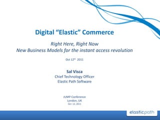 Digital “Elastic” Commerce
              Right Here, Right Now
New Business Models for the instant access revolution
                       Oct 12th 2011


                        Sal Visca
                 Chief Technology Officer
                  Elastic Path Software


                      JUMP Conference
                        London, UK
                         Oct 12, 2011
 