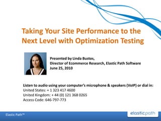 Taking Your Site Performance to the
           Next Level with Optimization Testing

                           Presented by Linda Bustos,
                           Director of Ecommerce Research, Elastic Path Software
                           June 25, 2010



           Listen to audio using your computer’s microphone & speakers (VoIP) or dial in:
           United States: + 1 323 417 4600
           United Kingdom: + 44 (0) 121 368 0265
           Access Code: 646-797-773


Elastic Path™
 