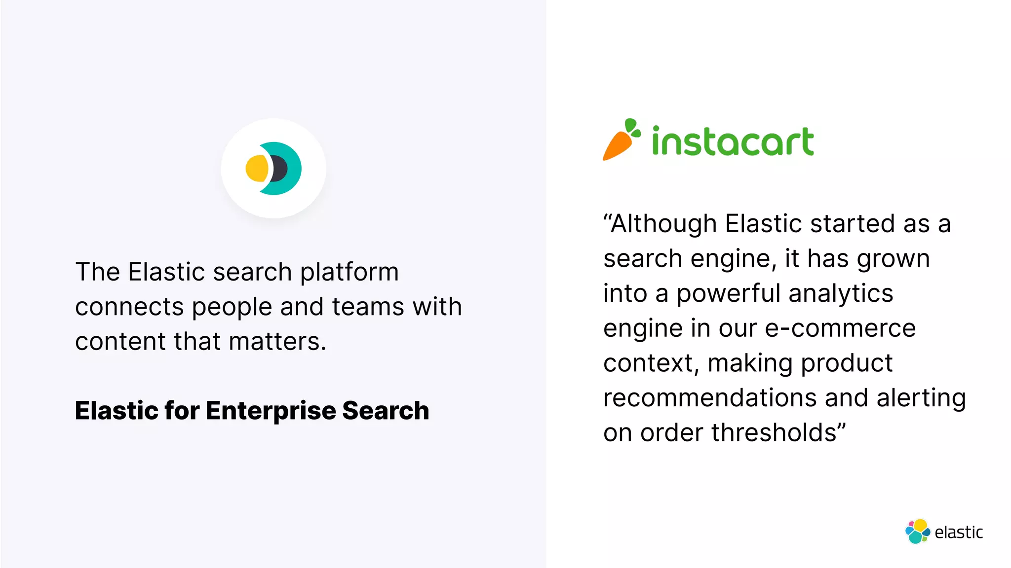 The Elastic search platform
connects people and teams with
content that matters.
Elastic for Enterprise Search
“Although Elastic started as a
search engine, it has grown
into a powerful analytics
engine in our e-commerce
context, making product
recommendations and alerting
on order thresholds”
 