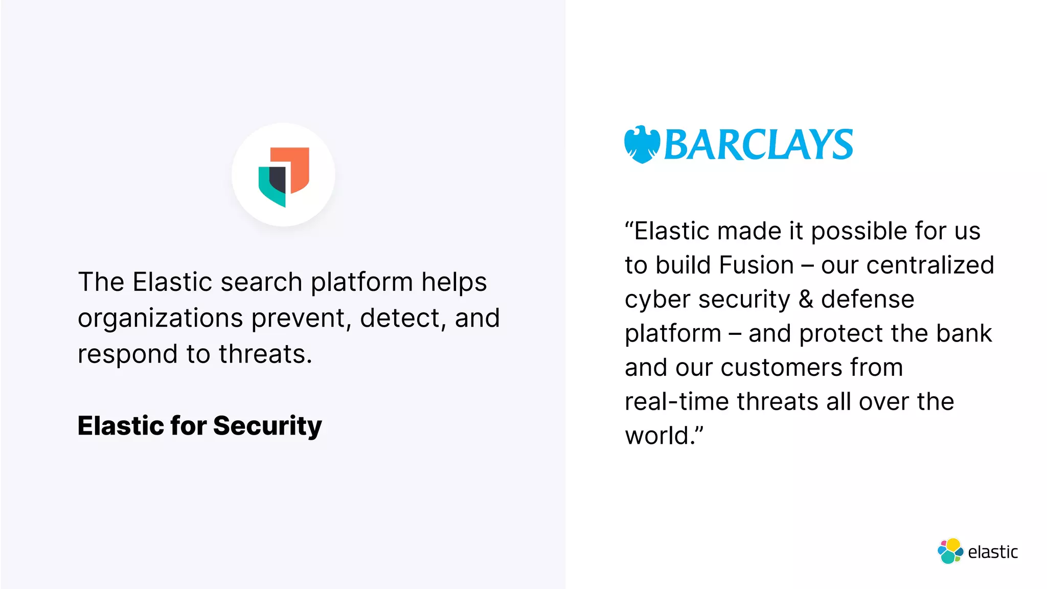 The Elastic search platform helps
organizations prevent, detect, and
respond to threats.
Elastic for Security
“Elastic made it possible for us
to build Fusion – our centralized
cyber security & defense
platform – and protect the bank
and our customers from
real-time threats all over the
world.”
 
