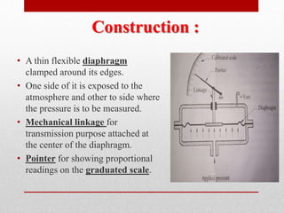 Construction :
• A thin flexible diaphragm
clamped around its edges.
• One side of it is exposed to the
atmosphere and other to side where
the pressure is to be measured.
• Mechanical linkage for
transmission purpose attached at
the center of the diaphragm.
• Pointer for showing proportional
readings on the graduated scale.
 