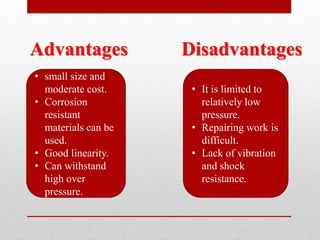 • small size and
moderate cost.
• Corrosion
resistant
materials can be
used.
• Good linearity.
• Can withstand
high over
pressure.
Advantages Disadvantages
• It is limited to
relatively low
pressure.
• Repairing work is
difficult.
• Lack of vibration
and shock
resistance.
 