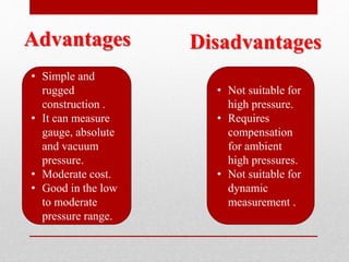 Advantages
• Simple and
rugged
construction .
• It can measure
gauge, absolute
and vacuum
pressure.
• Moderate cost.
• Good in the low
to moderate
pressure range.
Disadvantages
• Not suitable for
high pressure.
• Requires
compensation
for ambient
high pressures.
• Not suitable for
dynamic
measurement .
 