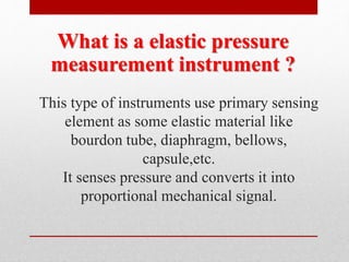 This type of instruments use primary sensing
element as some elastic material like
bourdon tube, diaphragm, bellows,
capsule,etc.
It senses pressure and converts it into
proportional mechanical signal.
What is a elastic pressure
measurement instrument ?
 