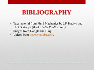 BIBLIOGRAPHY
• Text material from Fluid Mechanics by J.P. Hadiya and
H.G. Katariya (Books India Publications)
• Images from Google and Bing.
• Videos from www.youtube.com.
 