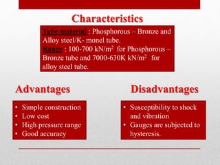 Characteristics
Tube material : Phosphorous – Bronze and
Alloy steel/K- monel tube.
Range : 100-700 kN/m2 for Phosphorous –
Bronze tube and 7000-630K kN/m2 for
alloy steel tube.
Advantages Disadvantages
• Simple construction
• Low cost
• High pressure range
• Good accuracy
• Susceptibility to shock
and vibration
• Gauges are subjected to
hysteresis.
 