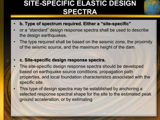 SITE-SPECIFIC ELASTIC DESIGN
               SPECTRA
• b. Type of spectrum required. Either a “site-specific”
• or a “standard” design response spectra shall be used to describe
  the design earthquakes.
• The type required shall be based on the seismic zone, the proximity
  of the seismic source, and the maximum height of the dam.

• c. Site-specific design response spectra.
• The site-specific design response spectra should be developed
  based on earthquake source conditions, propagation path
  properties, and local foundation characteristics associated with the
  specific site.
• This type of design spectra may be established by anchoring a
  selected response spectral shape for the site to the estimated peak
  ground acceleration, or by estimating
 