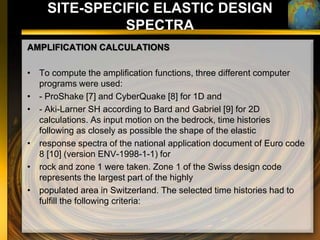 SITE-SPECIFIC ELASTIC DESIGN
              SPECTRA
AMPLIFICATION CALCULATIONS

• To compute the amplification functions, three different computer
  programs were used:
• - ProShake [7] and CyberQuake [8] for 1D and
• - Aki-Larner SH according to Bard and Gabriel [9] for 2D
  calculations. As input motion on the bedrock, time histories
  following as closely as possible the shape of the elastic
• response spectra of the national application document of Euro code
  8 [10] (version ENV-1998-1-1) for
• rock and zone 1 were taken. Zone 1 of the Swiss design code
  represents the largest part of the highly
• populated area in Switzerland. The selected time histories had to
  fulfill the following criteria:
 