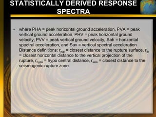 STATISTICALLY DERIVED RESPONSE
           SPECTRA

• where PHA = peak horizontal ground acceleration, PVA = peak
  vertical ground acceleration, PHV = peak horizontal ground
  velocity, PVV = peak vertical ground velocity, Sah = horizontal
  spectral acceleration, and Sav = vertical spectral acceleration
  Distance definitions: rrup = closest distance to the rupture surface, rjb
  = closest horizontal distance to the vertical projection of the
  rupture, rhypo = hypo central distance, rseis = closest distance to the
  seismogenic rupture zone
 
