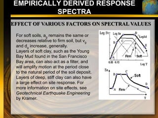 EMPIRICALLY DERIVED RESPONSE
          SPECTRA
EFFECT OF VARIOUS FACTORS ON SPECTRAL VALUES

 For soft soils, ag remains the same or
 decreases relative to firm soil, but vg
 and dg increase, generally.
 Layers of soft clay, such as the Young
 Bay Mud found in the San Francisco
 Bay area, can also act as a filter, and
 will amplify motion at the period close
 to the natural period of the soil deposit.
 Layers of deep, stiff clay can also have
 a large effect on site response. For
 more information on site effects, see
 Geotechnical Earthquake Engineering
 by Kramer.
 
