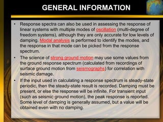 GENERAL INFORMATION

• Response spectra can also be used in assessing the response of
  linear systems with multiple modes of oscillation (multi-degree of
  freedom systems), although they are only accurate for low levels of
  damping. Modal analysis is performed to identify the modes, and
  the response in that mode can be picked from the response
  spectrum.
• The science of strong ground motion may use some values from
  the ground response spectrum (calculated from recordings of
  surface ground motion from seismographs) for correlation with
  seismic damage.
• If the input used in calculating a response spectrum is steady-state
  periodic, then the steady-state result is recorded. Damping must be
  present, or else the response will be infinite. For transient input
  (such as seismic ground motion), the peak response is reported.
  Some level of damping is generally assumed, but a value will be
  obtained even with no damping.
 