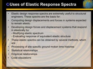 Uses of Elastic Response Spectra

• Elastic design response spectra are extremely useful to structural
  engineers. These spectra are the basis for:
• Computing design displacements and forces in systems expected
  to remain elastic
• Developing design forces and displacement systems that respond
  in elastically by:
  - Modifying elastic spectrum
  - Evaluating response of equivalent elastic structure
• These elastic spectra can be obtained by several methods, which
  are:
• Processing of site specific ground motion time histories
• Statistical relationships
• Empirical relationships
• Code stipulations
 