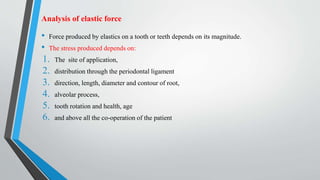 Analysis of elastic force
• Force produced by elastics on a tooth or teeth depends on its magnitude.
• The stress produced depends on:
1. The site of application,
2. distribution through the periodontal ligament
3. direction, length, diameter and contour of root,
4. alveolar process,
5. tooth rotation and health, age
6. and above all the co-operation of the patient
 