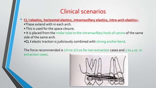 Clinical scenarios
• CL I elastics, horizontal elastics, intramaxillary elastics, intra-arch elastics:-
•These extend with in each arch.
•This is used for the space closure.
• It is placed from the molar tube to the intramaxillary hook of canine of the same
side of the same arch.
•CL I elastic traction is judiciously combined with strong anchor bend.
The force recommended is 1½ to 2½ oz for non extraction cases and 2 to 4 oz. in
extraction cases.
 