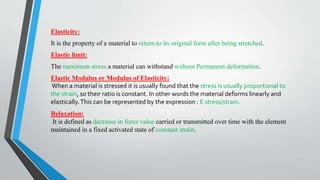 Elasticity:
It is the property of a material to return to its original form after being stretched.
Elastic limit:
The maximum stress a material can withstand without Permanent deformation.
Elastic Modulus or Modulus of Elasticity:
When a material is stressed it is usually found that the stress is usually proportional to
the strain, so their ratio is constant. In other words the material deforms linearly and
elastically.This can be represented by the expression : E stress/strain.
Relaxation:
It is defined as decrease in force value carried or transmitted over time with the element
maintained in a fixed activated state of constant strain.
 