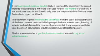 If the lower second molar are banded it is best to extend the elastic from the second
molar to the upper cuspid if they are to be used for over two months of treatment. If
the elastics are used for 2 to 6 weeks only, then one may extend them from the lower
first molar to upper cuspid teeth.
This treatment regimen minimizes the side effects from the use of elastics (extrusion
of the lower posterior teeth and labial tipping of the lower anterior teeth, lowering of
anterior occlusal plain and the creation of gummy smile). If any temporoma dibular
joint discomfort occurs elastic should be discontinued at least temporarily.
The force recommended is 5 to 6 oz for non extraction cases and 4 to 5 oz. in
extraction cases.
 