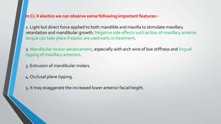 In CL II elastics we can observe some following important features:-
1. Light but direct force applied to both mandible and maxilla to stimulate maxillary
retardation and mandibular growth. Negative side effects such as loss of maxillary anterior
torque can take place if elastic are used early in treatment.
2. Mandibular incisor advancement, especially with arch wire of low stiffness and lingual
tipping of maxillary anteriors.
3. Extrusion of mandibular molars.
4. Occlusal plane tipping.
5. It may exaggerate the increased lower anterior facial height.
 
