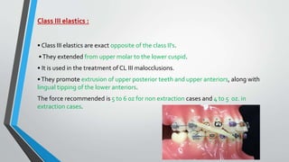 Class III elastics :
• Class III elastics are exact opposite of the class II's.
•They extended from upper molar to the lower cuspid.
• It is used in the treatment of CL III malocclusions.
•They promote extrusion of upper posterior teeth and upper anteriors, along with
lingual tipping of the lower anteriors.
The force recommended is 5 to 6 oz for non extraction cases and 4 to 5 oz. in
extraction cases.
 