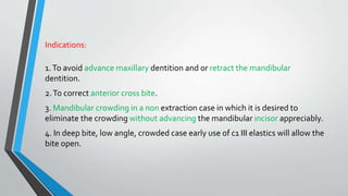 Indications:
1.To avoid advance maxillary dentition and or retract the mandibular
dentition.
2.To correct anterior cross bite.
3. Mandibular crowding in a non extraction case in which it is desired to
eliminate the crowding without advancing the mandibular incisor appreciably.
4. In deep bite, low angle, crowded case early use of c1 III elastics will allow the
bite open.
 