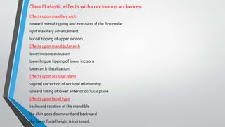 Class lll elastic effects with continuous archwires:
Effects upon maxillary arch
forward mesial tipping and extrusion of the first molar
light maxillary advancement
buccal tipping of upper incisors.
Effects upon mandibular arch
lower incisors extrusion
lower lingual tipping of lower incisors
lower arch distalization.
Effects upon occlusal plane
sagittal correction of occlusal relationship
upward tilting of lower anterior occlusal plane
Effects upon facial type
backward rotation of the mandible
the chin goes downward and backward
the lower facial height is increased.
 