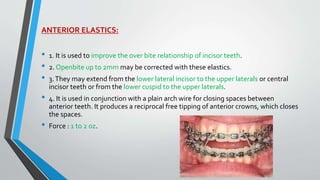 ANTERIOR ELASTICS:
• 1. It is used to improve the over bite relationship of incisor teeth.
• 2. Openbite up to 2mm may be corrected with these elastics.
• 3.They may extend from the lower lateral incisor to the upper laterals or central
incisor teeth or from the lower cuspid to the upper laterals.
• 4. It is used in conjunction with a plain arch wire for closing spaces between
anterior teeth. It produces a reciprocal free tipping of anterior crowns, which closes
the spaces.
• Force : 1 to 2 oz.
 