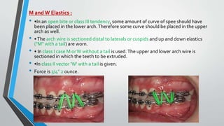 M and W Elastics :
• •In an open bite or class III tendency, some amount of curve of spee should have
been placed in the lower arch.Therefore some curve should be placed in the upper
arch as well.
• •The arch wire is sectioned distal to laterals or cuspids and up and down elastics
("M" with a tail) are worn.
• • In class I case M orW without a tail is used.The upper and lower arch wire is
sectioned in which the teeth to be extruded.
• •In class II vector 'W' with a tail is given.
• Force is 3/4" 2 ounce.
 