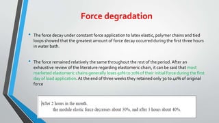 Force degradation
• The force decay under constant force application to latex elastic, polymer chains and tied
loops showed that the greatest amount of force decay occurred during the first three hours
in water bath.
• The force remained relatively the same throughout the rest of the period. After an
exhaustive review of the literature regarding elastomeric chain, it can be said that most
marketed elastomeric chains generally loses 50% to 70% of their initial force during the first
day of load application.At the end of three weeks they retained only 30 to 40% of original
force
 