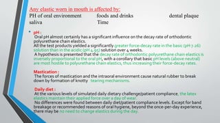 Any elastic worn in mouth is affected by:
PH of oral environment foods and drinks dental plaque
saliva Time
• pH :
Oral pH almost certainly has a significant influence on the decay rate of orthodontic
polyurethane chain elastics.
All the test products yielded a significantly greater force-decay rate in the basic (pH 7.26)
solution than in the acidic (pH 4.95) solution over 4 weeks.
A hypothesis is presented that the decay rate of orthodontic polyurethane chain elastics is
inversely proportional to the oral pH, with a corollary that basic pH levels (above neutral)
are most hostile to polyurethane chain elastics, thus increasing their force-decay rates.
Mastication :
The forces of mastication and the intraoral environment cause natural rubber to break
down by formation of knotty tearing mechanisms.
Daily diet :
At the various levels of simulated daily dietary challenge/patient compliance, the latex
elastics maintain their applied force over a day of wear.
No differences were found between daily diet/patient compliance levels. Except for band
breakage or recommended reasons of oral hygiene, beyond the once-per-day experience,
there may be no need to change elastics during the day.
•
 
