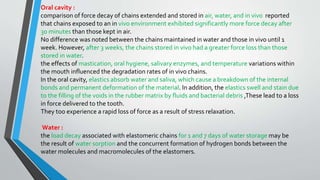 Oral cavity :
comparison of force decay of chains extended and stored in air, water, and in vivo reported
that chains exposed to an in vivo environment exhibited significantly more force decay after
30 minutes than those kept in air.
No difference was noted between the chains maintained in water and those in vivo until 1
week. However, after 3 weeks, the chains stored in vivo had a greater force loss than those
stored in water.
the effects of mastication, oral hygiene, salivary enzymes, and temperature variations within
the mouth influenced the degradation rates of in vivo chains.
In the oral cavity, elastics absorb water and saliva, which cause a breakdown of the internal
bonds and permanent deformation of the material. In addition, the elastics swell and stain due
to the filling of the voids in the rubber matrix by fluids and bacterial debris ,These lead to a loss
in force delivered to the tooth.
They too experience a rapid loss of force as a result of stress relaxation.
Water :
the load decay associated with elastomeric chains for 1 and 7 days of water storage may be
the result of water sorption and the concurrent formation of hydrogen bonds between the
water molecules and macromolecules of the elastomers.
 