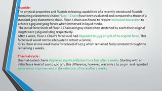 Fluoride:
The physical properties and fluoride releasing capabilities of a recently introduced fluoride-
containing elastomeric chain (Fluor-I-Chain) have been evaluated and compared to those of a
standard gray elastomeric chain. Fluor-I-chain was found to require increased distraction to
achieve 150g and 300g forces when immersed in liquid media.
The initial force levels of Fluor-I-Chain and gray chain when stretched by 100% their original
length were 316g and 280g respectively.
After 1 week, Fluor-I-Chain's force level had degraded to 43 g or 14% of its original force.This
force level would not be adequate to retract a canine.
Gray chain at one week had a force level of 107 g which remained fairly constant through the
remaining 2 weeks.
Thermal-cycle :
thermal-cycled chains displayed significantly less force loss after 3 weeks. Starting with an
initial force level of 300 to 400 gm, this difference, however, was only 7 to 10 gm. and reported
some minor improvement in the retention of force after 3 weeks.
 