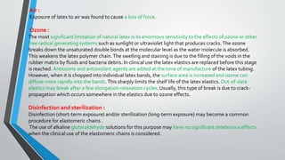 Air :
Exposure of latex to air was found to cause a loss of force.
Ozone :
The most significant limitation of natural latex is its enormous sensitivity to the effects of ozone or other
free radical generating systems such as sunlight or ultraviolet light that produces cracks.The ozone
breaks down the unsaturated double bonds at the molecular level as the water molecule is absorbed.
This weakens the latex polymer chain.The swelling and staining is due to the filling of the voids in the
rubber matrix by fluids and bacteria debris. In clinical use the latex elastics are replaced before this stage
is reached. Antiozone and antioxidant agents are added at the time of manufacture of the latex tubing.
However, when it is chopped into individual latex bands, the surface area is increased and ozone can
diffuse more rapidly into the bands.This sharply limits the shelf life of the latex elastics. Out-of-date
elastics may break after a few elongation-relaxation cycles. Usually, this type of break is due to crack-
propagation which occurs somewhere in the elastics due to ozone effects.
Disinfection and sterilization :
Disinfection (short-term exposure) and/or sterilization (long-term exposure) may become a common
procedure for elastomeric chains .
The use of alkaline gluteraldehyde solutions for this purpose may have no significant deleterious effects
when the clinical use of the elastomeric chains is considered.
 