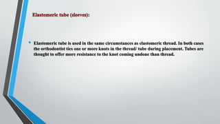 • Elastomeric tube is used in the same circumstances as elastomeric thread. In both cases
the orthodontist ties one or more knots in the thread/ tube during placement. Tubes are
thought to offer more resistance to the knot coming undone than thread.
 