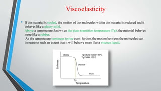 Viscoelasticity
• If the material is cooled, the motion of the molecules within the material is reduced and it
behaves like a glassy solid.
Above a temperature, known as the glass transition temperature (Tg), the material behaves
more like a rubber.
As the temperature continues to rise even further, the motion between the molecules can
increase to such an extent that it will behave more like a viscous liquid.
 