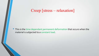 Creep [stress – relaxation]
• This is the time dependant permanent deformation that occurs when the
material is subjected to a constant load.
 