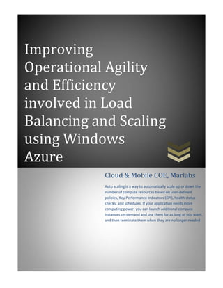 Improving
Operational Agility
and Efficiency
involved in Load
Balancing and Scaling
using Windows
Azure
           Cloud & Mobile COE, Marlabs
           Auto scaling is a way to automatically scale up or down the
           number of compute resources based on user-defined
           policies, Key Performance Indicators (KPI), health status
           checks, and schedules. If your application needs more
           computing power, you can launch additional compute
           instances on-demand and use them for as long as you want,
           and then terminate them when they are no longer needed
 