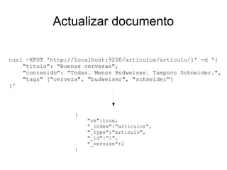Actualizar documento

curl -XPUT 'http://localhost:9200/articulos/articulo/1' -d '{
    "titulo": "Buenas cervezas",
    "contenido": "Todas. Menos Budweiser. Tampoco Schneider.",
    "tags" ["cerveza", "budweiser", "schneider"]
}'




                   {
                       "ok":true,
                       "_index":"articulos",
                       "_type":"articulo",
                       "_id":"1",
                       "_version":2
                   }
 