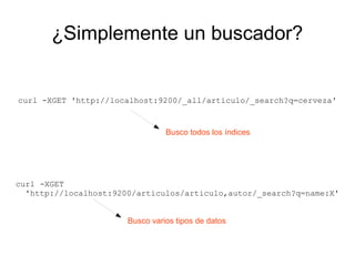 ¿Simplemente un buscador?


curl -XGET 'http://localhost:9200/_all/articulo/_search?q=cerveza'


                                 Busco todos los índices




curl -XGET
  'http://localhost:9200/articulos/articulo,autor/_search?q=name:X'


                       Busco varios tipos de datos
 