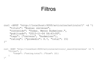 Filtros

curl -XPUT 'http://localhost:9200/articulos/articulo/1' -d '{
    "titulo": "Buenas cervezas",
    "contenido": "Todas. Menos Budweiser.",
    "publicado": "2012-11-04 06:43:00",
    "tags": ["cerveza", "budweiser"],
    "rating": {"promedio": 8.7, "total": 15}
}'

curl -XGET 'http://localhost:9200/articulos/articulo/_search?q=cerveza' -d '{
    "filter": {
        "range": {"rating.total": {"from": 10}}
    }
}'
 