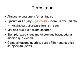 Percolator
●   Almaceno una query (en un índice)
●   Ejecuto esa query (_percolate) sobre un documento
    –   ¡No almacena el documento en el índice!
●   Me dice que queries matchearon
●   Ejemplo: tweets que matcheen una búsqueda, a
    medida que vienen
●   Como almaceno queries, puedo filtrar que queries
    se ejecutan (wow)
 